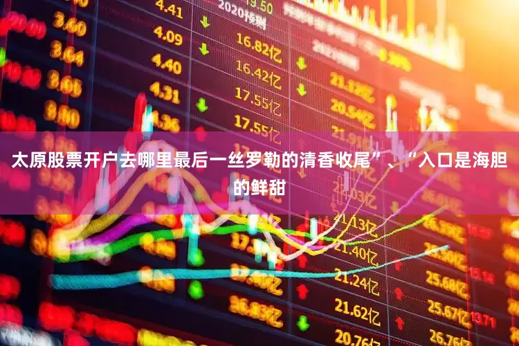 太原股票开户去哪里最后一丝罗勒的清香收尾”、“入口是海胆的鲜甜