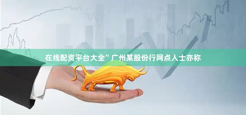 在线配资平台大全”　　广州某股份行网点人士亦称