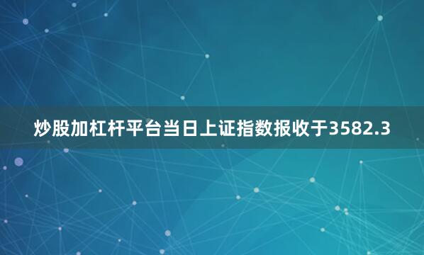 炒股加杠杆平台当日上证指数报收于3582.3