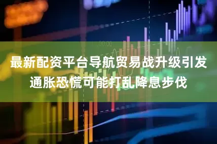 最新配资平台导航贸易战升级引发通胀恐慌可能打乱降息步伐