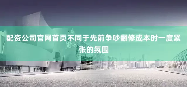 配资公司官网首页不同于先前争吵翻修成本时一度紧张的氛围