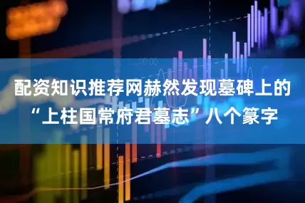 配资知识推荐网赫然发现墓碑上的“上柱国常府君墓志”八个篆字
