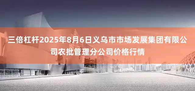 三倍杠杆2025年8月6日义乌市市场发展集团有限公司农批管理分公司价格行情
